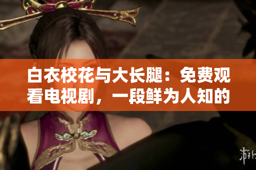 白衣校花与大长腿：免费观看电视剧，一段鲜为人知的青春爱情故事