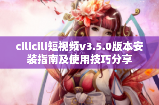 cilicili短视频v3.5.0版本安装指南及使用技巧分享
