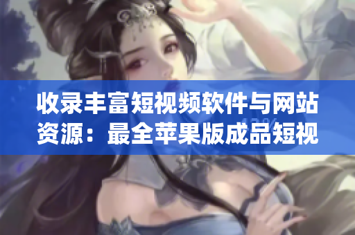 收录丰富短视频软件与网站资源：最全苹果版成品短视频App及网页列表