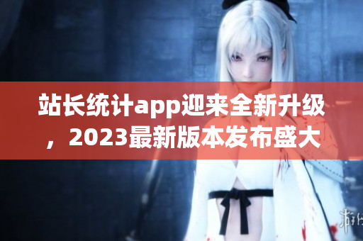 站长统计app迎来全新升级，2023最新版本发布盛大，功能全面升级让用户体验更佳