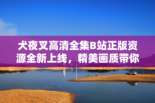 犬夜叉高清全集B站正版资源全新上线，精美画质带你重温经典动漫！