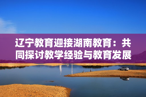 辽宁教育迎接湖南教育：共同探讨教学经验与教育发展