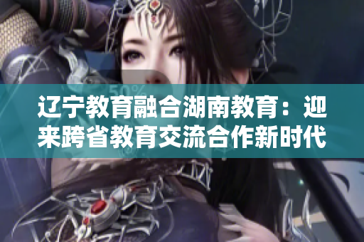 辽宁教育融合湖南教育：迎来跨省教育交流合作新时代