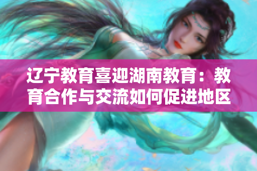 辽宁教育喜迎湖南教育：教育合作与交流如何促进地区发展？