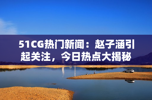 51CG热门新闻：赵子涵引起关注，今日热点大揭秘