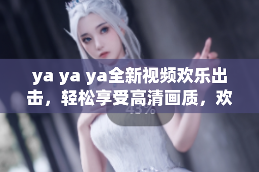 ya ya ya全新视频欢乐出击，轻松享受高清画质，欢笑不断乐趣无穷