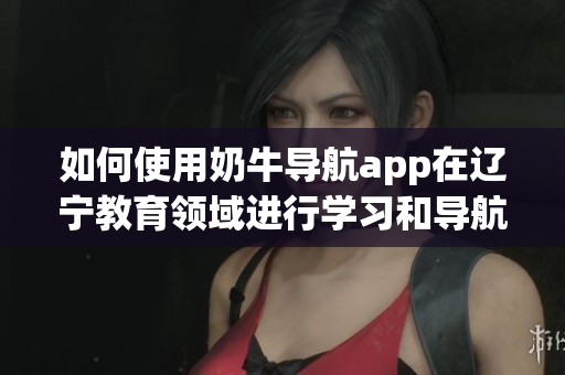 如何使用奶牛导航app在辽宁教育领域进行学习和导航