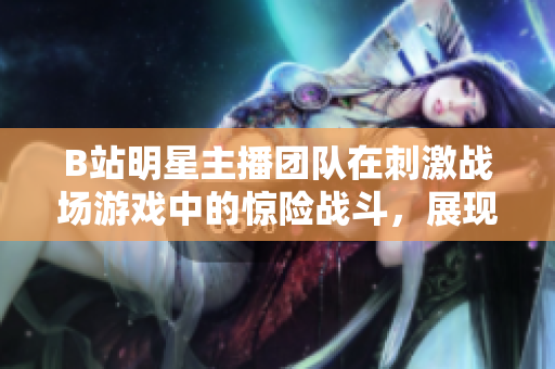 B站明星主播团队在刺激战场游戏中的惊险战斗，展现出超凡技术与团队配合的新境界