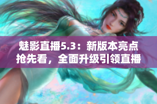 魅影直播5.3：新版本亮点抢先看，全面升级引领直播新潮流
