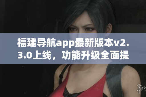 福建导航app最新版本v2.3.0上线，功能升级全面提升用户体验