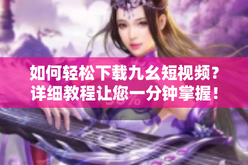 如何轻松下载九幺短视频？详细教程让您一分钟掌握！
