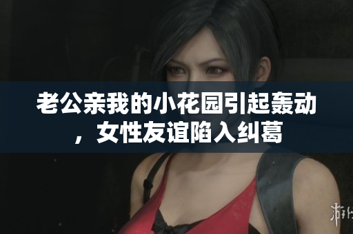 老公亲我的小花园引起轰动，女性友谊陷入纠葛