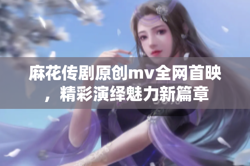 麻花传剧原创mv全网首映，精彩演绎魅力新篇章