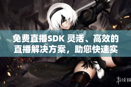 免费直播SDK 灵活、高效的直播解决方案，助您快速实现直播功能