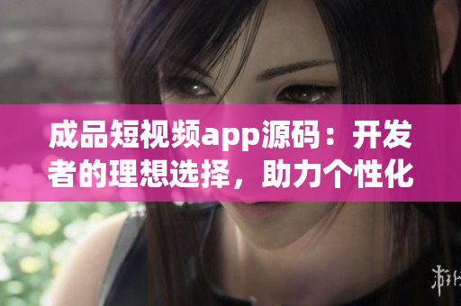 成品短视频app源码：开发者的理想选择，助力个性化视频创作