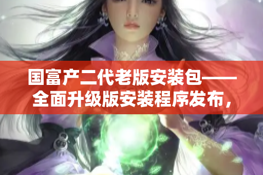 国富产二代老版安装包——全面升级版安装程序发布，助力用户实现更高效的安装体验