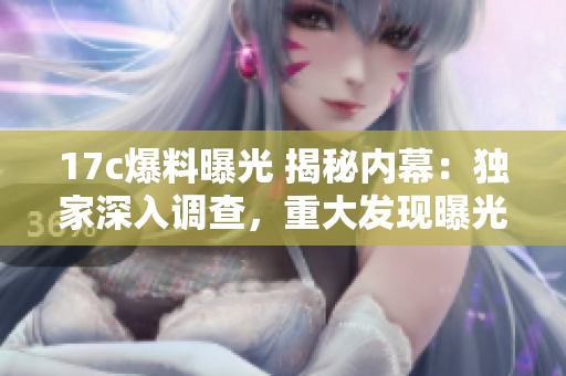 17c爆料曝光 揭秘内幕：独家深入调查，重大发现曝光