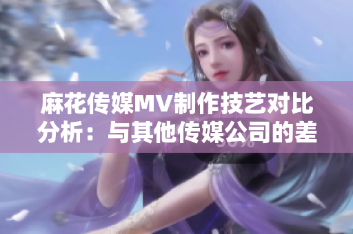 麻花传媒MV制作技艺对比分析：与其他传媒公司的差异与优势