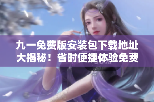 九一免费版安装包下载地址大揭秘！省时便捷体验免费版安装包限时抢先获取！