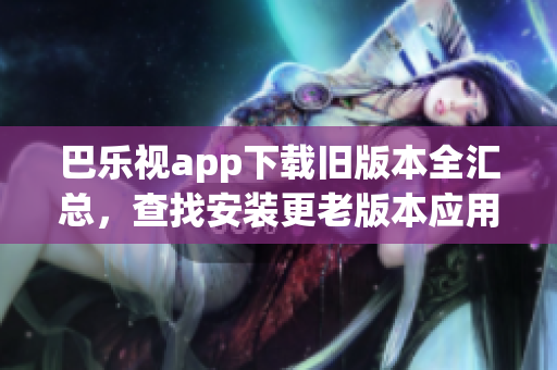 巴乐视app下载旧版本全汇总，查找安装更老版本应用的方法