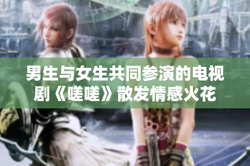 男生与女生共同参演的电视剧《嗟嗟》散发情感火花