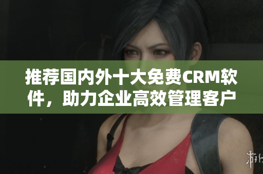 推荐国内外十大免费CRM软件，助力企业高效管理客户需求