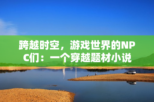跨越时空，游戏世界的NPC们：一个穿越题材小说