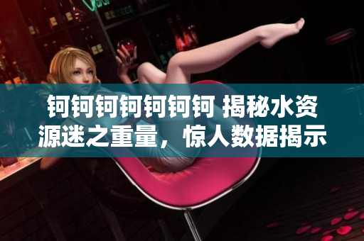 钶钶钶钶钶钶钶 揭秘水资源迷之重量，惊人数据揭示水的真相