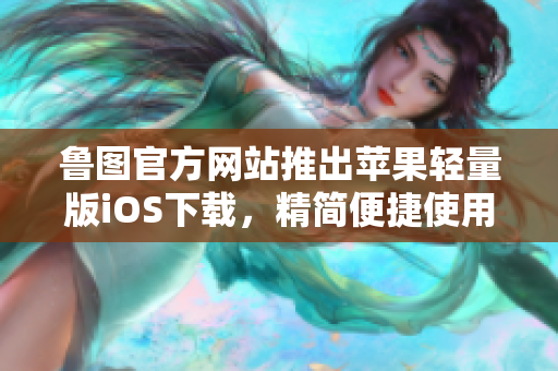 鲁图官方网站推出苹果轻量版iOS下载，精简便捷使用!