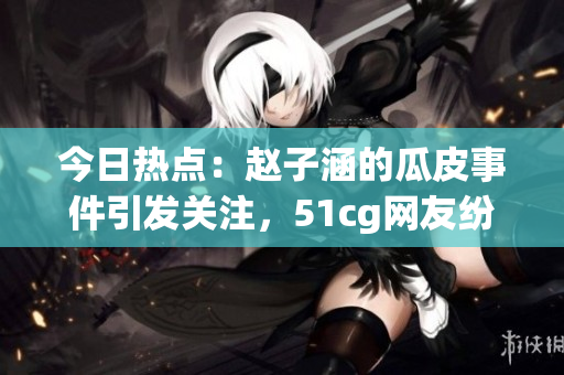 今日热点：赵子涵的瓜皮事件引发关注，51cg网友纷纷瓜解