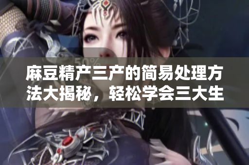 麻豆精产三产的简易处理方法大揭秘，轻松学会三大生产技巧
