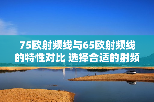75欧射频线与65欧射频线的特性对比 选择合适的射频线进行应用