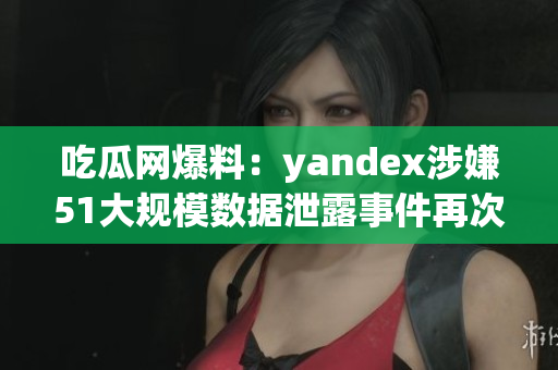 吃瓜网爆料：yandex涉嫌51大规模数据泄露事件再次引发舆论关注
