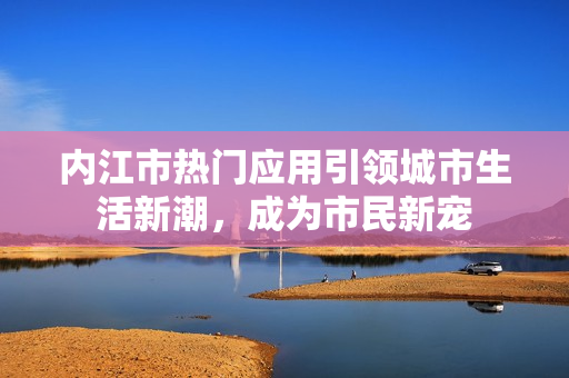 内江市热门应用引领城市生活新潮，成为市民新宠