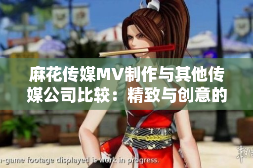 麻花传媒MV制作与其他传媒公司比较：精致与创意的差异分析