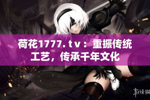 荷花1777. tⅴ：重振传统工艺，传承千年文化
