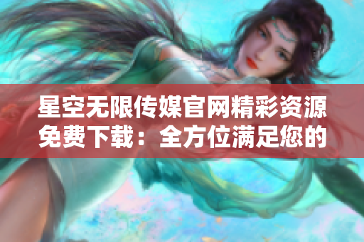 星空无限传媒官网精彩资源免费下载：全方位满足您的需求