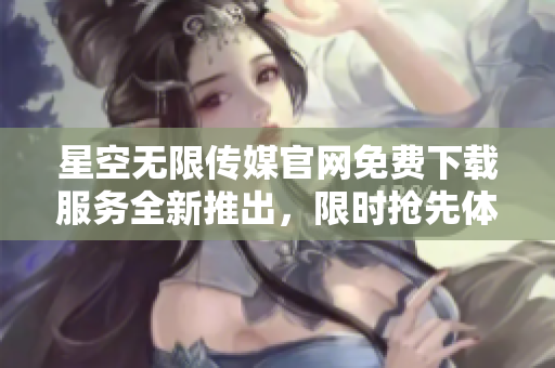 星空无限传媒官网免费下载服务全新推出，限时抢先体验【文案删减】