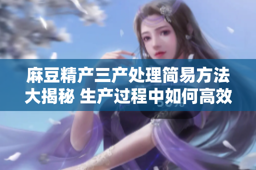 麻豆精产三产处理简易方法大揭秘 生产过程中如何高效简易地处理麻豆精产三产？