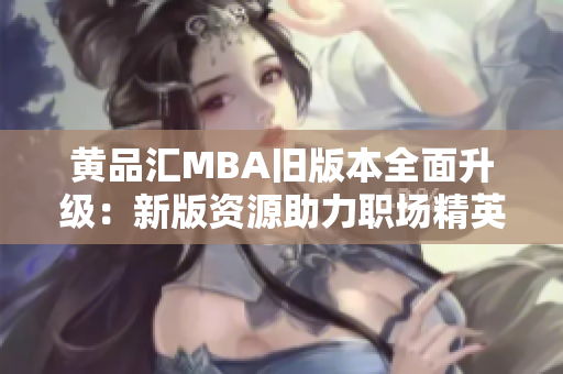 黄品汇MBA旧版本全面升级：新版资源助力职场精英提升管理技能