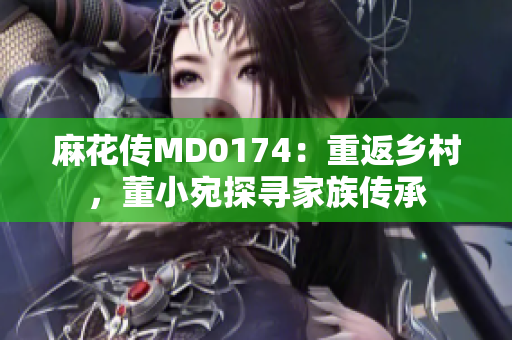 麻花传MD0174：重返乡村，董小宛探寻家族传承