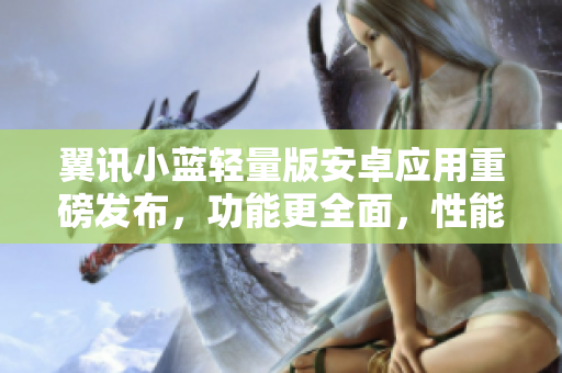 翼讯小蓝轻量版安卓应用重磅发布，功能更全面，性能更出众