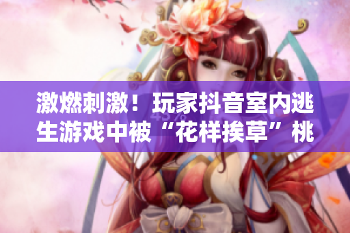 激燃刺激！玩家抖音室内逃生游戏中被“花样挨草”桃子灯虐哭，现场直播惊险回放！
