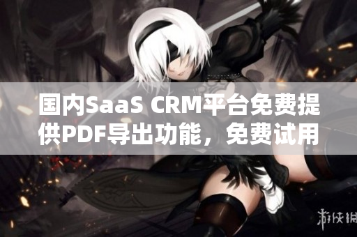 国内SaaS CRM平台免费提供PDF导出功能，免费试用多方面功能