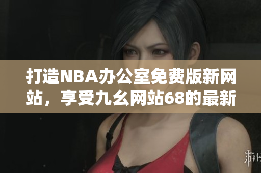 打造NBA办公室免费版新网站，享受九幺网站68的最新服务