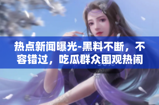 热点新闻曝光-黑料不断，不容错过，吃瓜群众围观热闹
