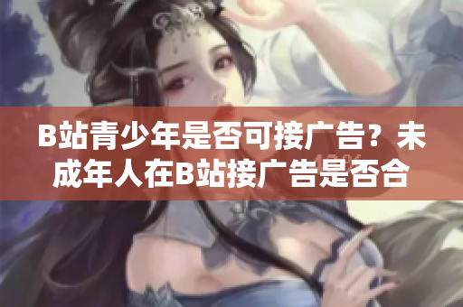 B站青少年是否可接广告？未成年人在B站接广告是否合规？