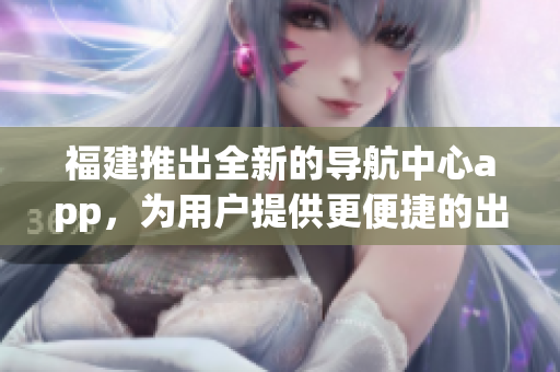 福建推出全新的导航中心app，为用户提供更便捷的出行服务
