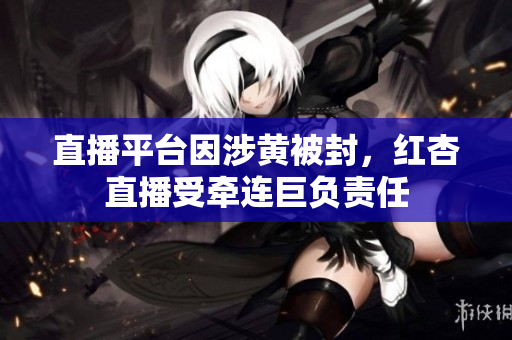 直播平台因涉黄被封，红杏直播受牵连巨负责任