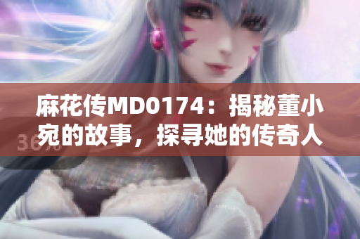 麻花传MD0174：揭秘董小宛的故事，探寻她的传奇人生